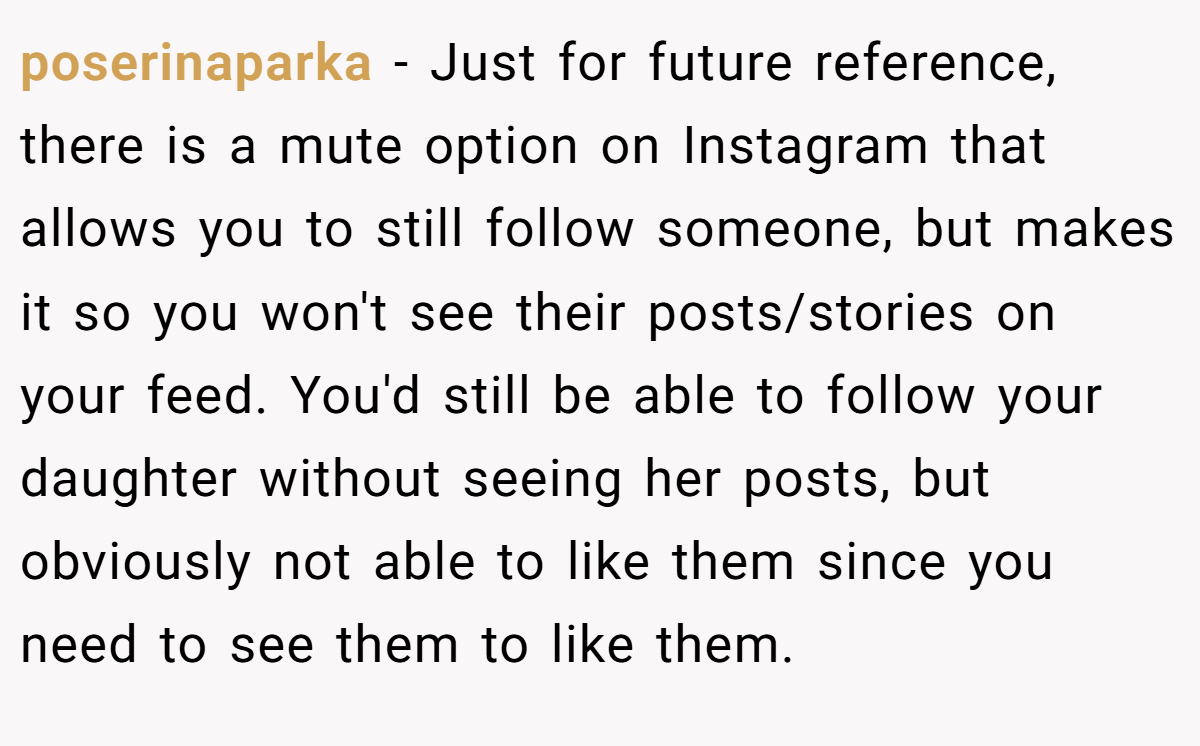 poserinaparka − Just for future reference, there is a mute option on Instagram that allows you to still follow someone, but makes it so you won't see their posts/stories on your feed. You'd still be able to follow your daughter without seeing her posts, but obviously not able to like them since you need to see them to like them.