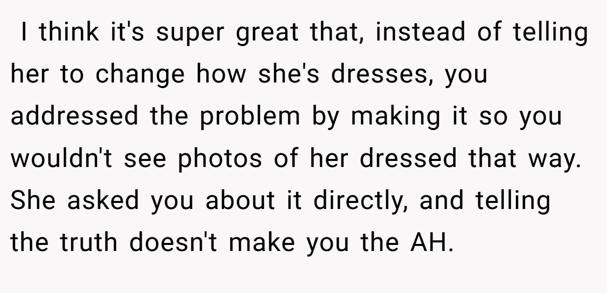  I think it's super great that, instead of telling her to change how she's dresses, you addressed the problem by making it so you wouldn't see photos of her dressed that way. She asked you about it directly, and telling the truth doesn't make you the AH.