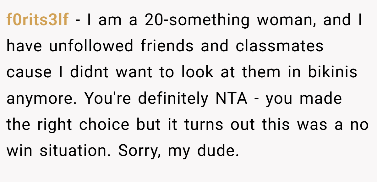 f0rits3lf − I am a 20-something woman, and I have unfollowed friends and classmates cause I didnt want to look at them in bikinis anymore. You're definitely NTA - you made the right choice but it turns out this was a no win situation. Sorry, my dude.