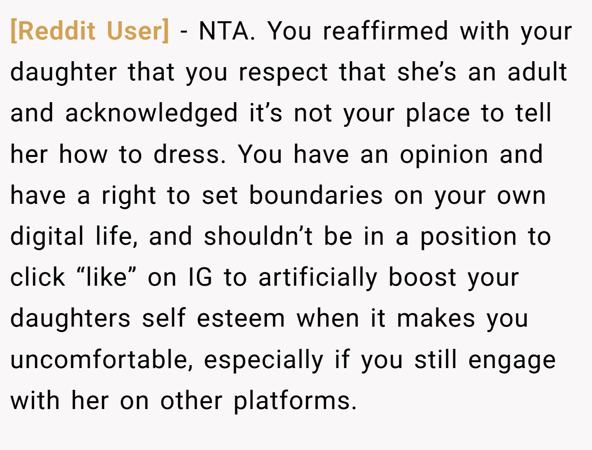 [Reddit User] − NTA. You reaffirmed with your daughter that you respect that she’s an adult and acknowledged it’s not your place to tell her how to dress. You have an opinion and have a right to set boundaries on your own digital life, and shouldn’t be in a position to click “like” on IG to artificially boost your daughters self esteem when it makes you uncomfortable, especially if you still engage with her on other platforms.