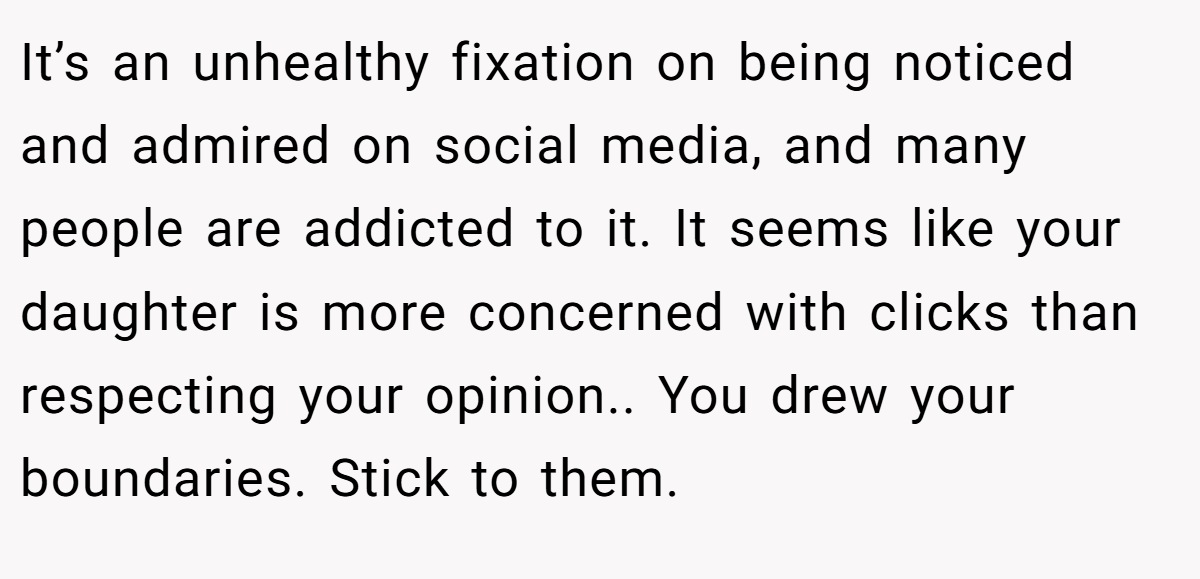 It’s an unhealthy fixation on being noticed and admired on social media, and many people are addicted to it. It seems like your daughter is more concerned with clicks than respecting your opinion.. You drew your boundaries. Stick to them.