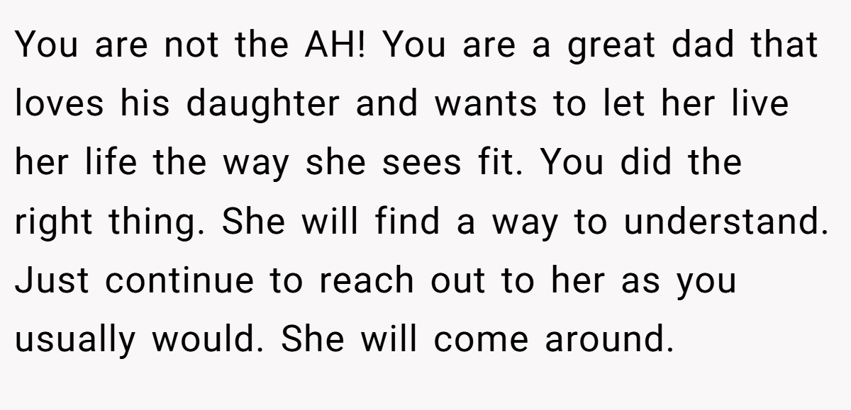You are not the AH! You are a great dad that loves his daughter and wants to let her live her life the way she sees fit. You did the right thing. She will find a way to understand. Just continue to reach out to her as you usually would. She will come around.