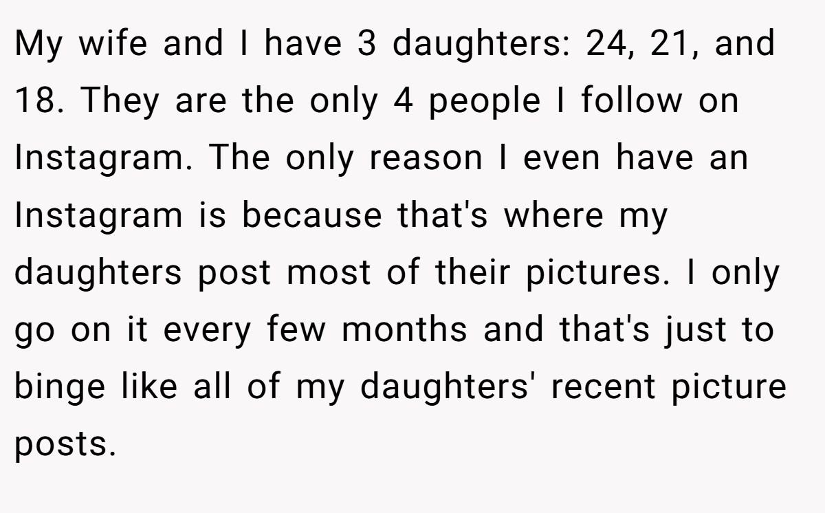 My wife and I have 3 daughters: 24, 21, and 18. They are the only 4 people I follow on Instagram. The only reason I even have an Instagram is because that's where my daughters post most of their pictures. I only go on it every few months and that's just to binge like all of my daughters' recent picture posts.