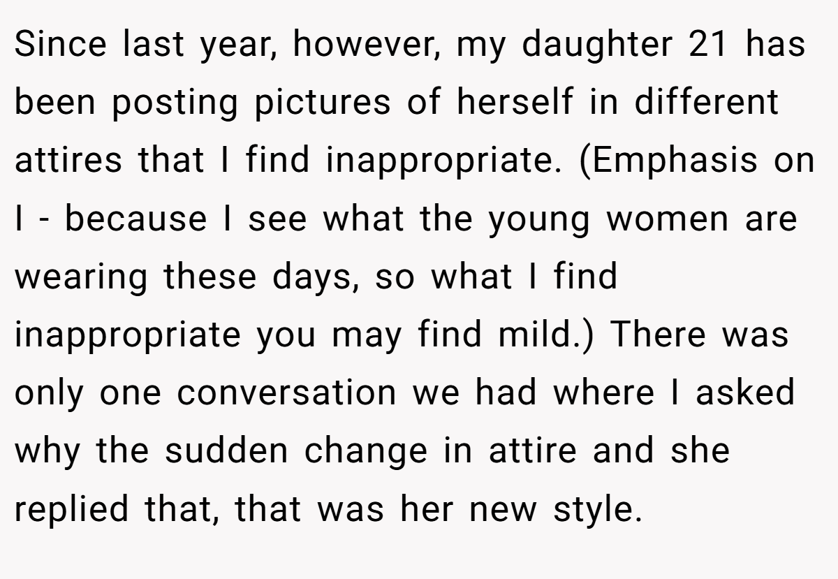 Since last year, however, my daughter 21 has been posting pictures of herself in different attires that I find inappropriate. (Emphasis on I - because I see what the young women are wearing these days, so what I find inappropriate you may find mild.) There was only one conversation we had where I asked why the sudden change in attire and she replied that, that was her new style.