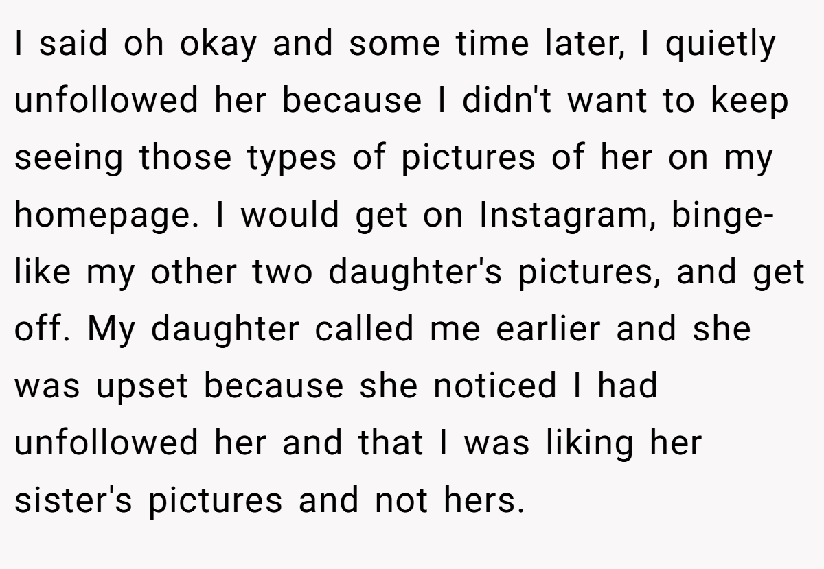 I said oh okay and some time later, I quietly unfollowed her because I didn't want to keep seeing those types of pictures of her on my homepage. I would get on Instagram, binge-like my other two daughter's pictures, and get off. My daughter called me earlier and she was upset because she noticed I had unfollowed her and that I was liking her sister's pictures and not hers.