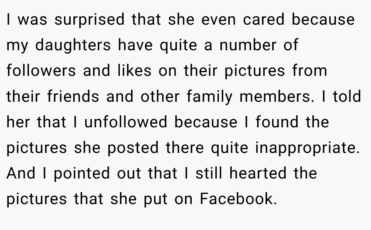 I was surprised that she even cared because my daughters have quite a number of followers and likes on their pictures from their friends and other family members. I told her that I unfollowed because I found the pictures she posted there quite inappropriate. And I pointed out that I still hearted the pictures that she put on Facebook.