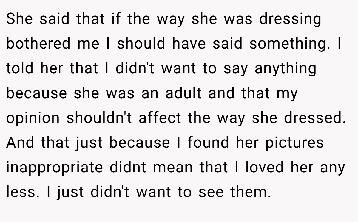 She said that if the way she was dressing bothered me I should have said something. I told her that I didn't want to say anything because she was an adult and that my opinion shouldn't affect the way she dressed. And that just because I found her pictures inappropriate didnt mean that I loved her any less. I just didn't want to see them.