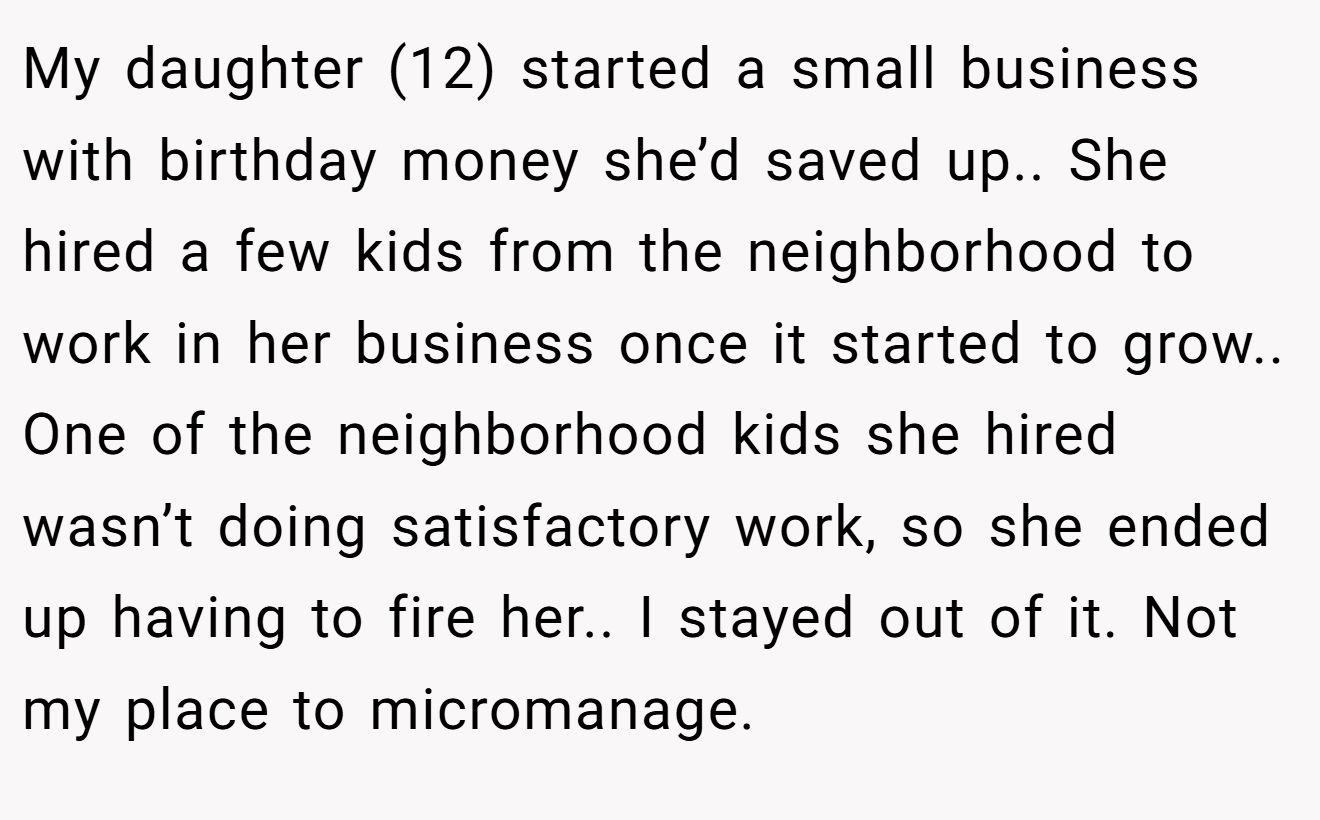 My daughter (12) started a small business with birthday money she’d saved up.. She hired a few kids from the neighborhood to work in her business once it started to grow.. One of the neighborhood kids she hired wasn’t doing satisfactory work, so she ended up having to fire her.. I stayed out of it. Not my place to micromanage.