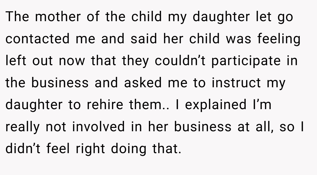 The mother of the child my daughter let go contacted me and said her child was feeling left out now that they couldn’t participate in the business and asked me to instruct my daughter to rehire them.. I explained I’m really not involved in her business at all, so I didn’t feel right doing that.