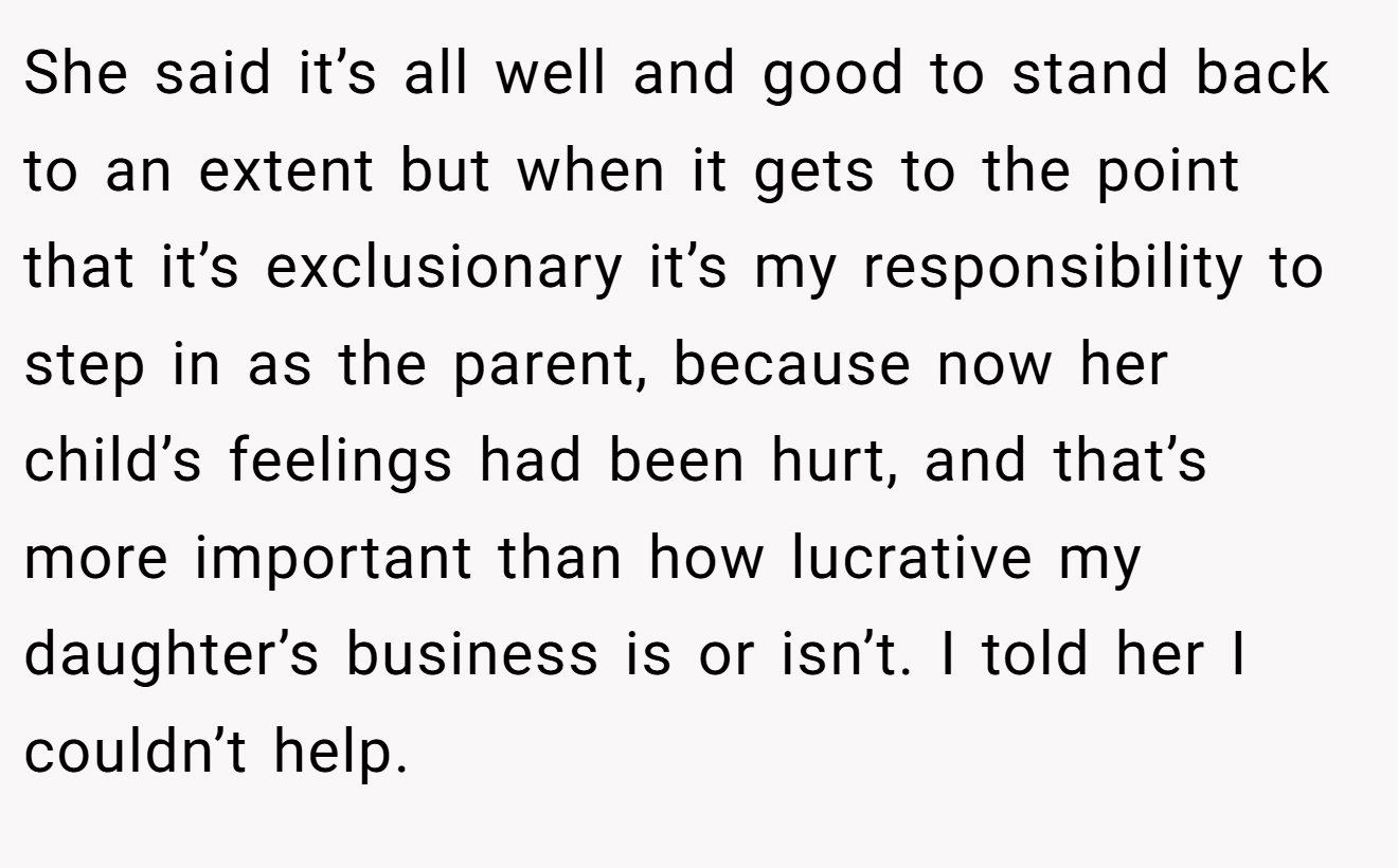 She said it’s all well and good to stand back to an extent but when it gets to the point that it’s exclusionary it’s my responsibility to step in as the parent, because now her child’s feelings had been hurt, and that’s more important than how lucrative my daughter’s business is or isn’t. I told her I couldn’t help. 