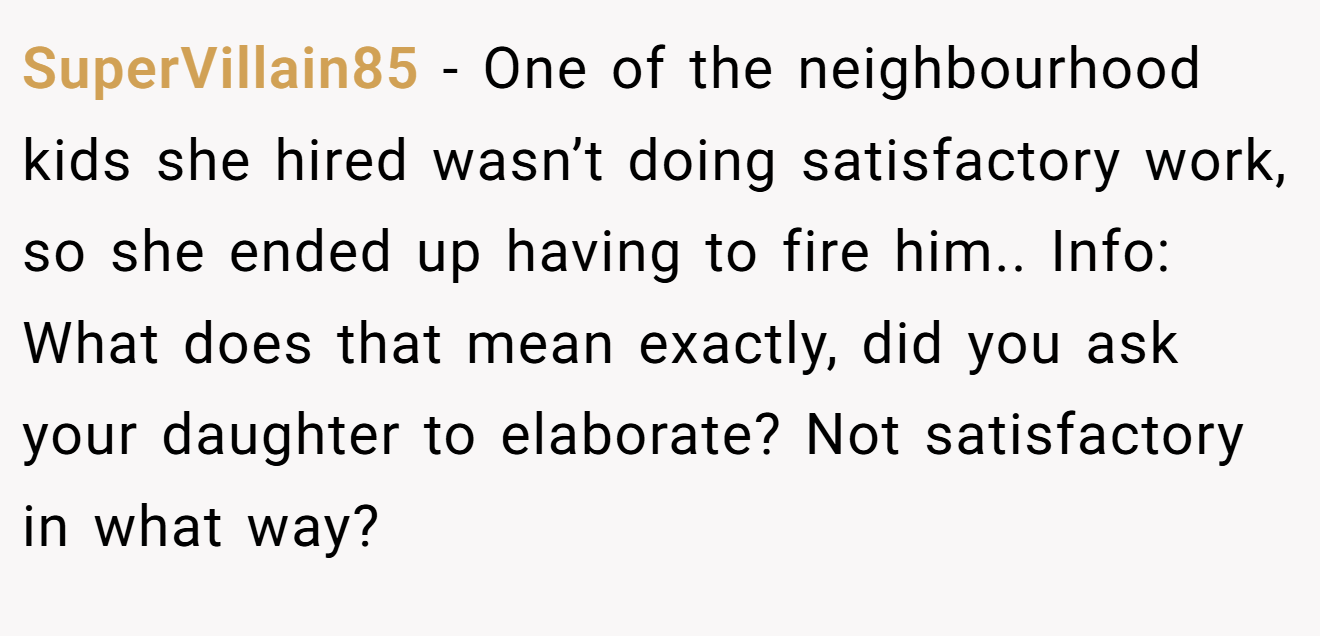SuperVillain85 - One of the neighbourhood kids she hired wasn’t doing satisfactory work, so she ended up having to fire him.. Info: What does that mean exactly, did you ask your daughter to elaborate? Not satisfactory in what way?