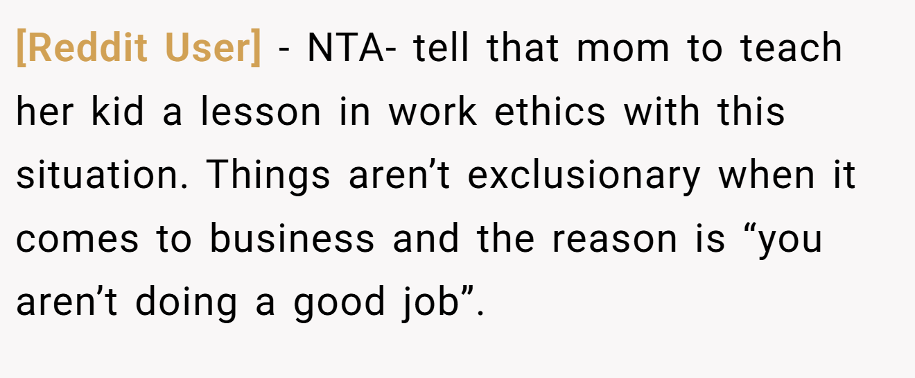[Reddit User] - NTA- tell that mom to teach her kid a lesson in work ethics with this situation. Things aren’t exclusionary when it comes to business and the reason is “you aren’t doing a good job”.