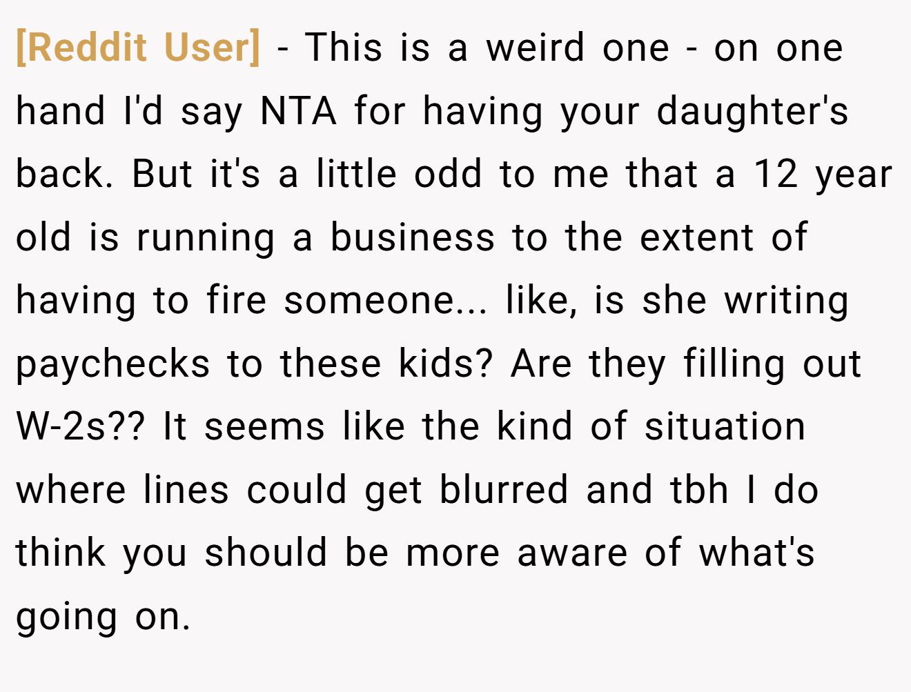 [Reddit User] - This is a weird one - on one hand I'd say NTA for having your daughter's back. But it's a little odd to me that a 12 year old is running a business to the extent of having to fire someone... like, is she writing paychecks to these kids? Are they filling out W-2s?? It seems like the kind of situation where lines could get blurred and tbh I do think you should be more aware of what's going on.