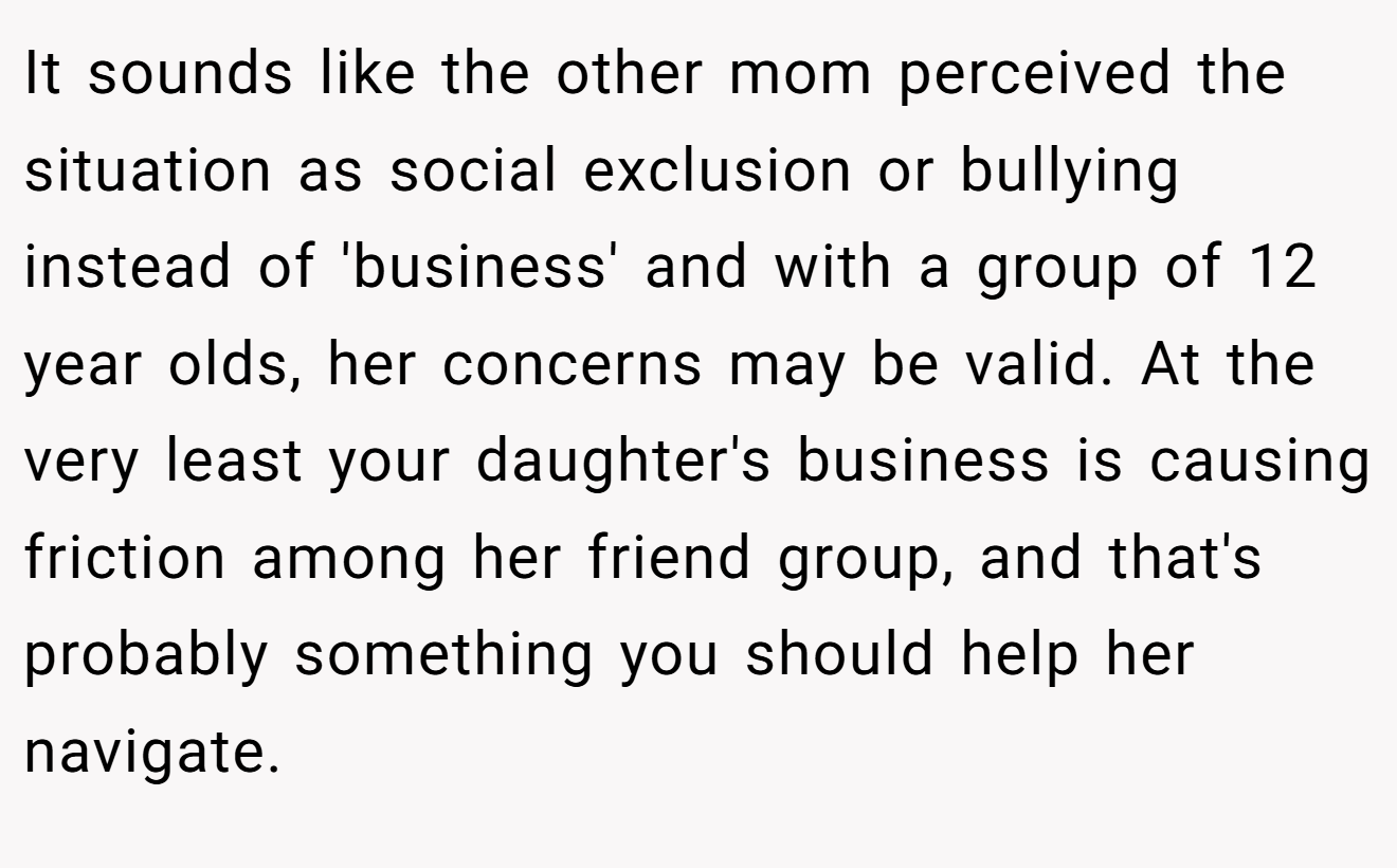 It sounds like the other mom perceived the situation as social exclusion or bullying instead of 'business' and with a group of 12 year olds, her concerns may be valid. At the very least your daughter's business is causing friction among her friend group, and that's probably something you should help her navigate.