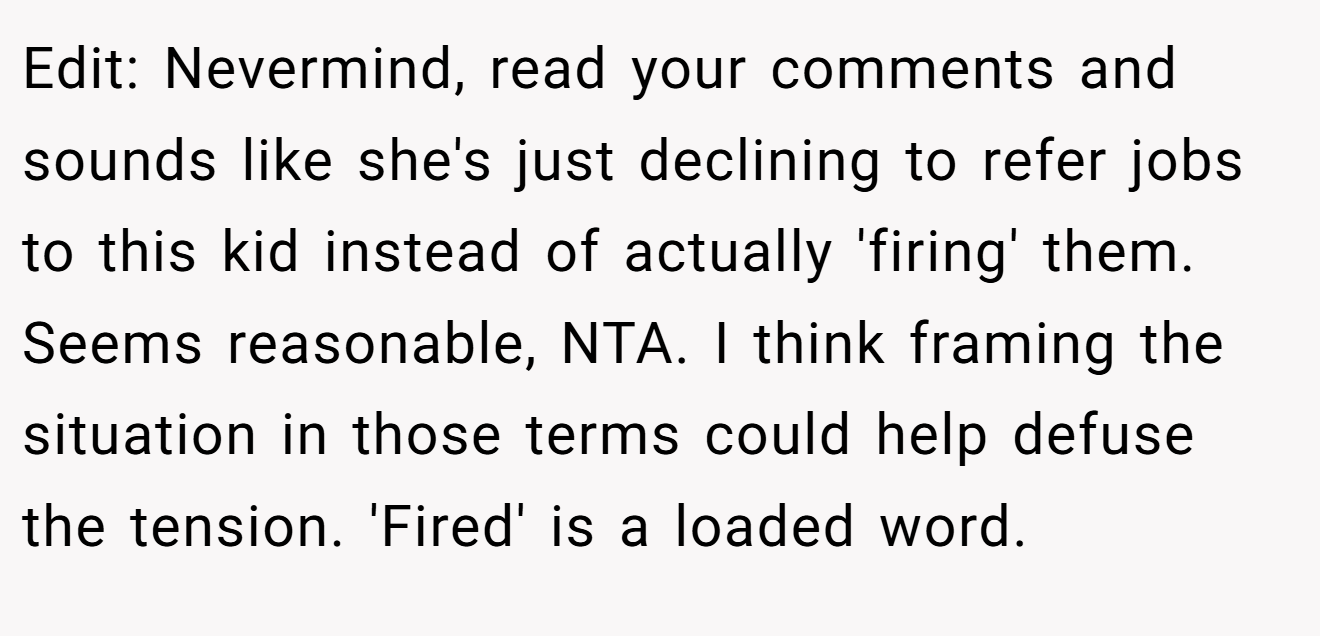 Edit: Nevermind, read your comments and sounds like she's just declining to refer jobs to this kid instead of actually 'firing' them. Seems reasonable, NTA. I think framing the situation in those terms could help defuse the tension. 'Fired' is a loaded word.