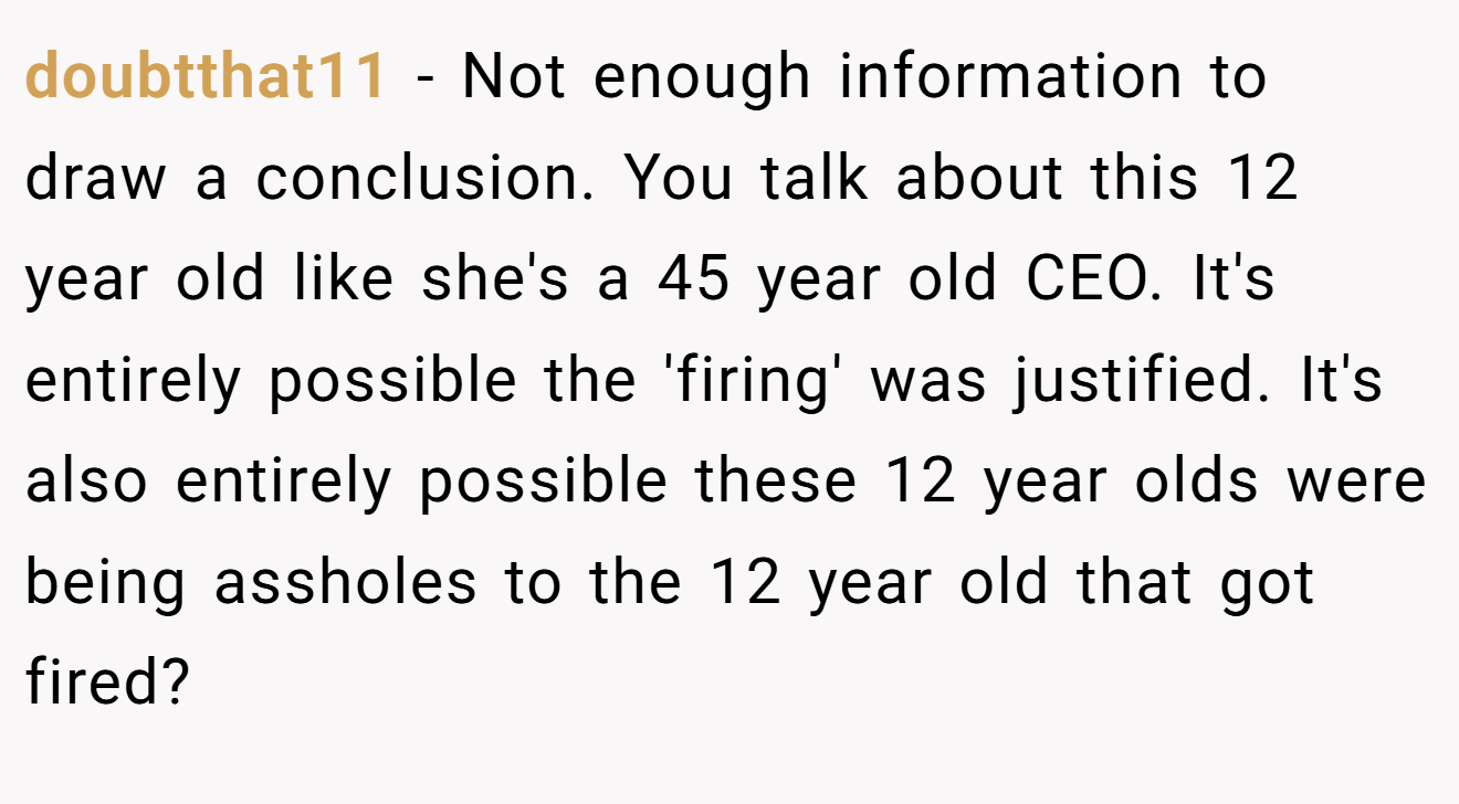 doubtthat11 - Not enough information to draw a conclusion. You talk about this 12 year old like she's a 45 year old CEO. It's entirely possible the 'firing' was justified. It's also entirely possible these 12 year olds were being assholes to the 12 year old that got fired?