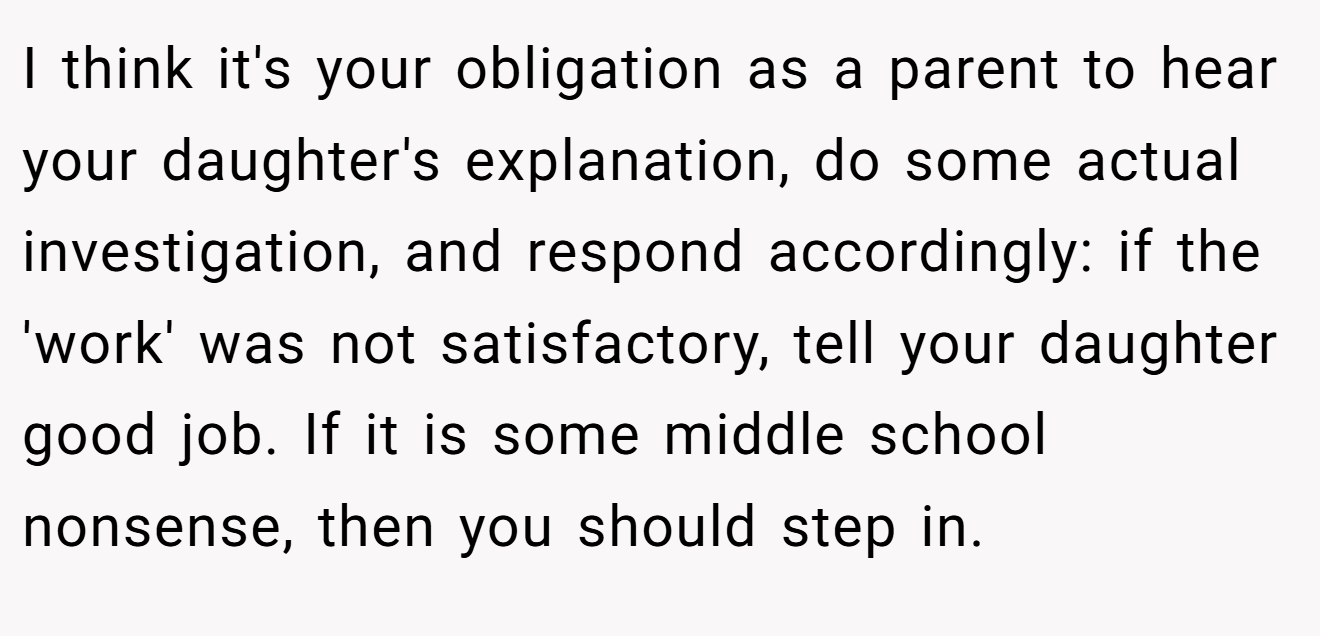 I think it's your obligation as a parent to hear your daughter's explanation, do some actual investigation, and respond accordingly: if the 'work' was not satisfactory, tell your daughter good job. If it is some middle school nonsense, then you should step in.