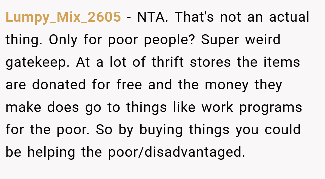 Lumpy_Mix_2605 − NTA. That's not an actual thing. Only for poor people? Super weird gatekeep. At a lot of thrift stores the items are donated for free and the money they make does go to things like work programs for the poor. So by buying things you could be helping the poor/disadvantaged.
