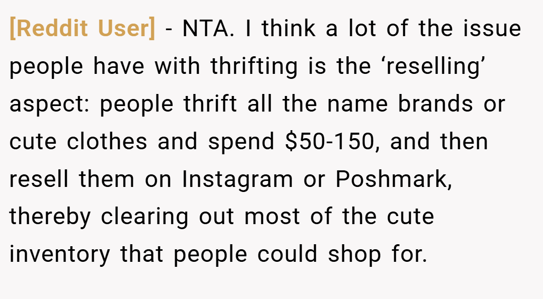 [Reddit User] − NTA. I think a lot of the issue people have with thrifting is the ‘reselling’ aspect: people thrift all the name brands or cute clothes and spend $50-150, and then resell them on Instagram or Poshmark, thereby clearing out most of the cute inventory that people could shop for.