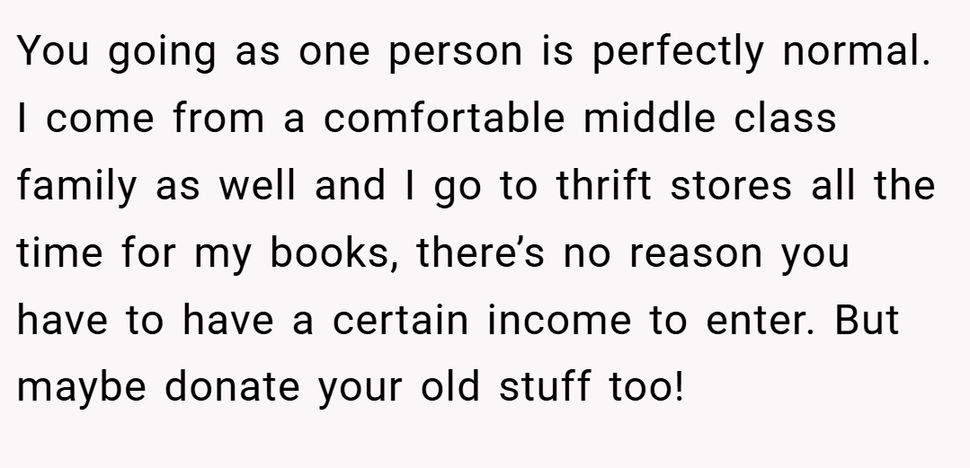 You going as one person is perfectly normal. I come from a comfortable middle class family as well and I go to thrift stores all the time for my books, there’s no reason you have to have a certain income to enter. But maybe donate your old stuff too!