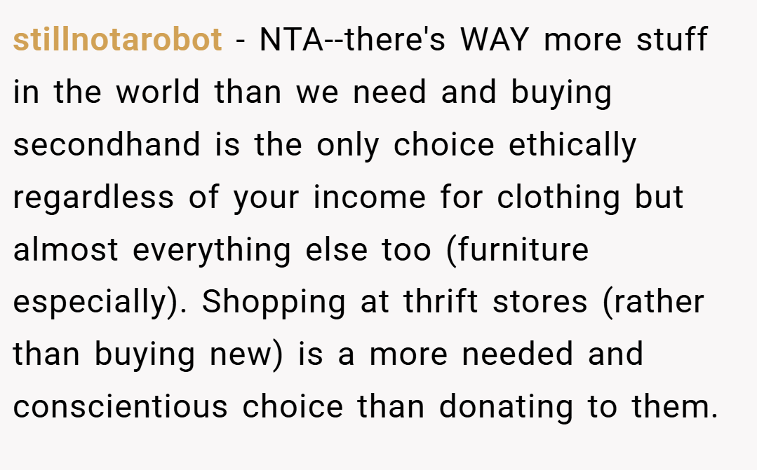 stillnotarobot − NTA--there's WAY more stuff in the world than we need and buying secondhand is the only choice ethically regardless of your income for clothing but almost everything else too (furniture especially). Shopping at thrift stores (rather than buying new) is a more needed and conscientious choice than donating to them.