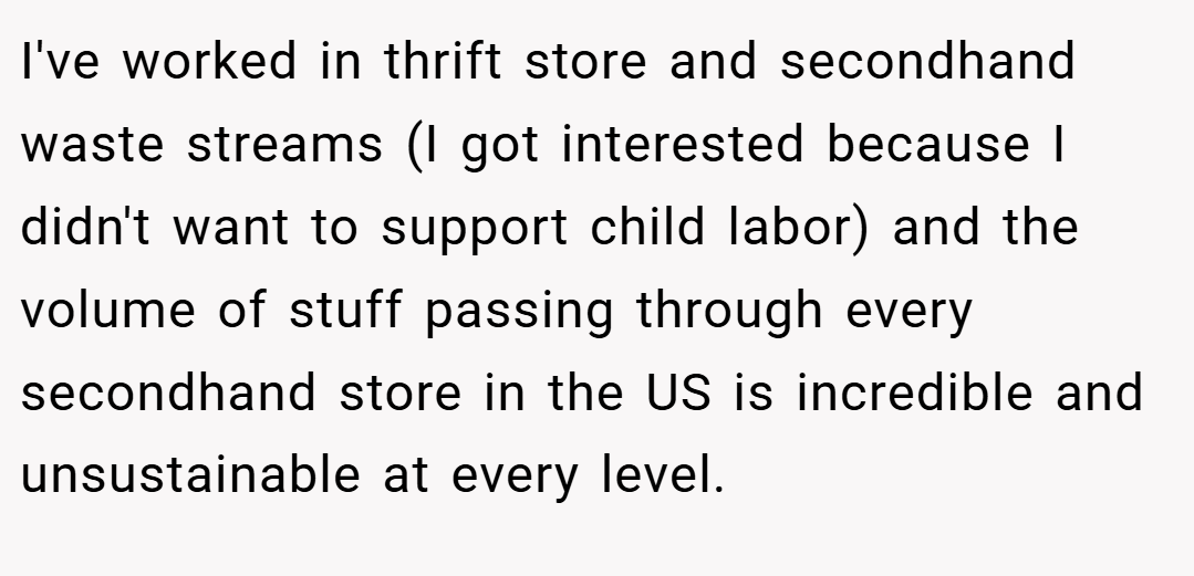 I've worked in thrift store and secondhand waste streams (I got interested because I didn't want to support child labor) and the volume of stuff passing through every secondhand store in the US is incredible and unsustainable at every level.