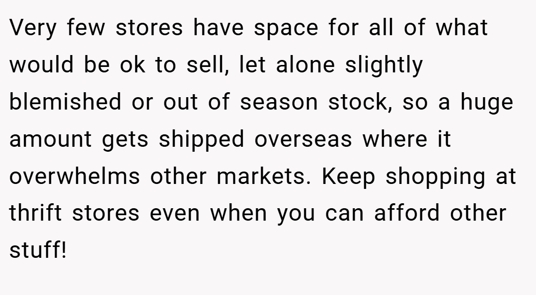 Very few stores have space for all of what would be ok to sell, let alone slightly blemished or out of season stock, so a huge amount gets shipped overseas where it overwhelms other markets. Keep shopping at thrift stores even when you can afford other stuff!