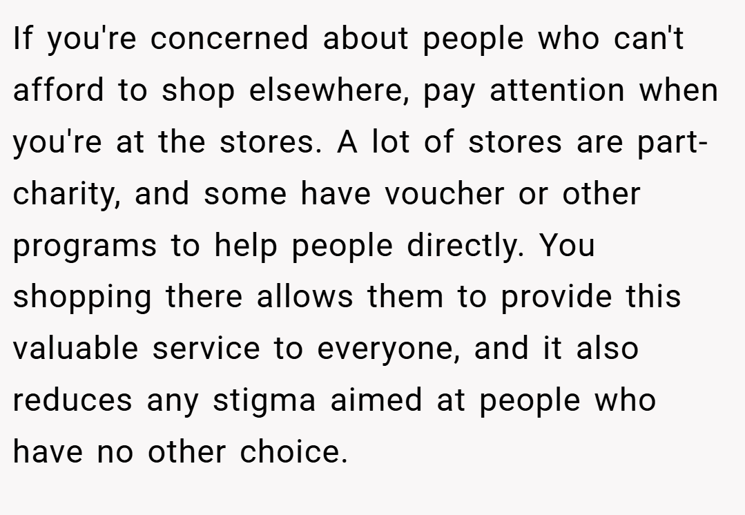 If you're concerned about people who can't afford to shop elsewhere, pay attention when you're at the stores. A lot of stores are part-charity, and some have voucher or other programs to help people directly. You shopping there allows them to provide this valuable service to everyone, and it also reduces any stigma aimed at people who have no other choice.