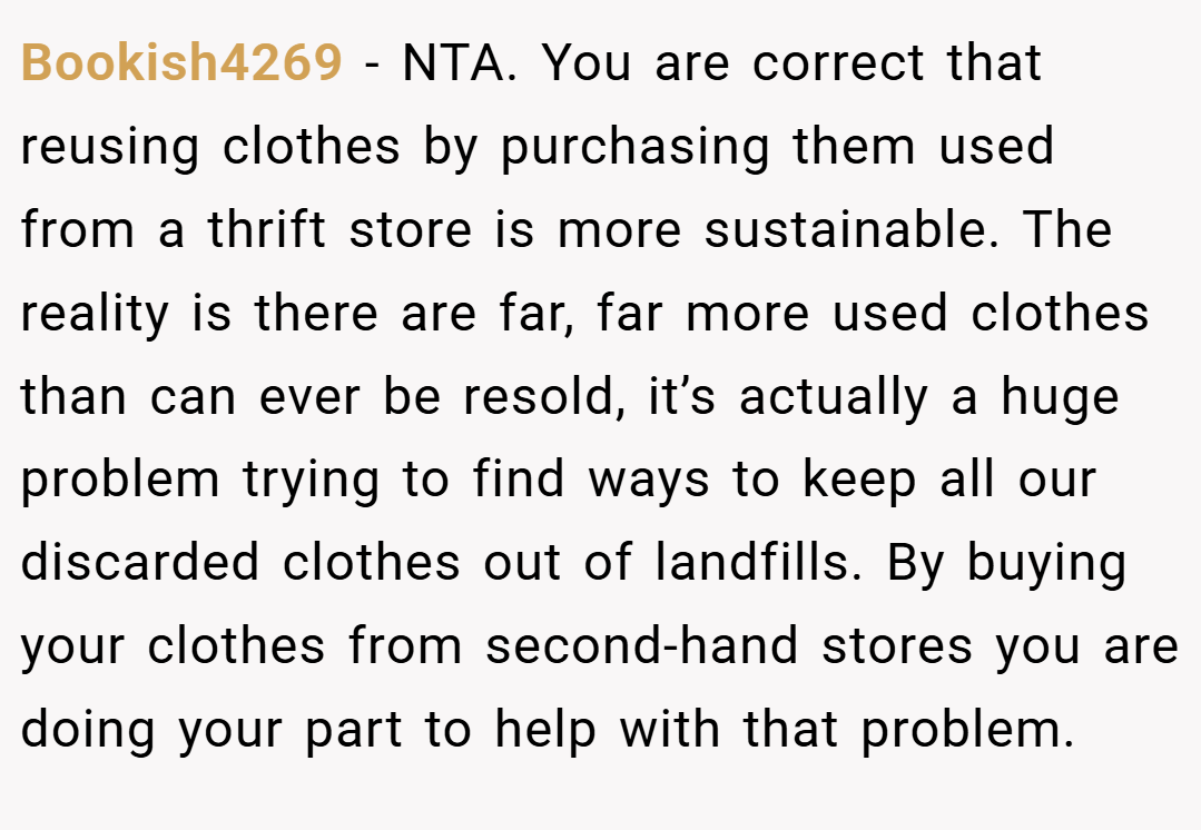 Bookish4269 − NTA. You are correct that reusing clothes by purchasing them used from a thrift store is more sustainable. The reality is there are far, far more used clothes than can ever be resold, it’s actually a huge problem trying to find ways to keep all our discarded clothes out of landfills. By buying your clothes from second-hand stores you are doing your part to help with that problem.