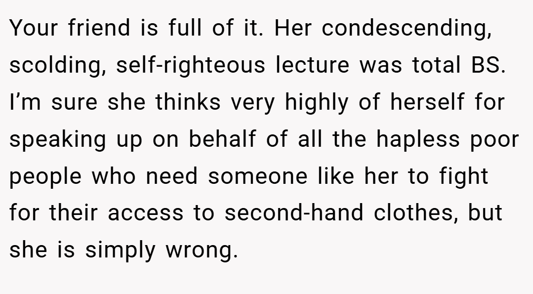 Your friend is full of it. Her condescending, scolding, self-righteous lecture was total BS. I’m sure she thinks very highly of herself for speaking up on behalf of all the hapless poor people who need someone like her to fight for their access to second-hand clothes, but she is simply wrong.
