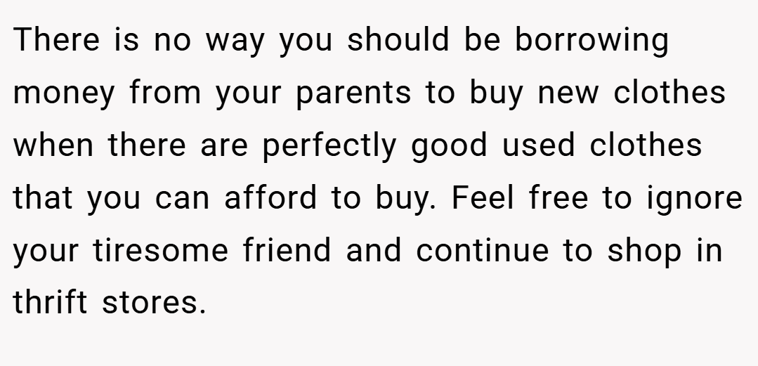 There is no way you should be borrowing money from your parents to buy new clothes when there are perfectly good used clothes that you can afford to buy. Feel free to ignore your tiresome friend and continue to shop in thrift stores.