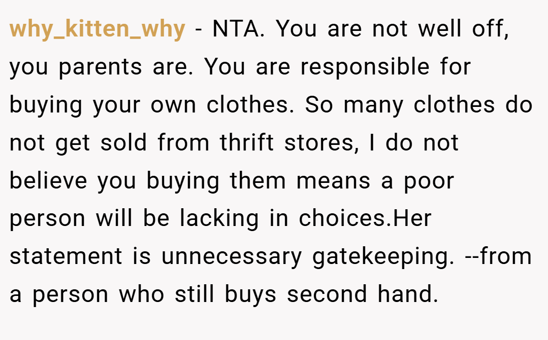why_kitten_why − NTA. You are not well off, you parents are. You are responsible for buying your own clothes. So many clothes do not get sold from thrift stores, I do not believe you buying them means a poor person will be lacking in choices.Her statement is unnecessary gatekeeping. --from a person who still buys second hand.