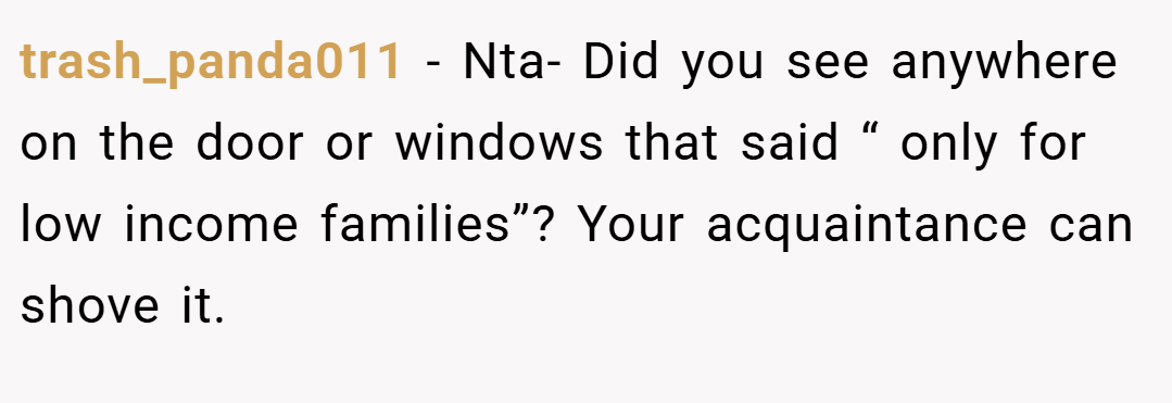 trash_panda011 − Nta- Did you see anywhere on the door or windows that said “ only for low income families”? Your acquaintance can shove it.