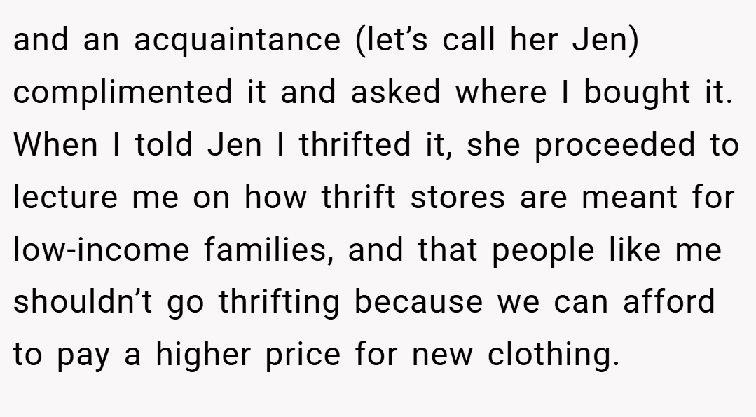 and an acquaintance (let’s call her Jen) complimented it and asked where I bought it. When I told Jen I thrifted it, she proceeded to lecture me on how thrift stores are meant for low-income families, and that people like me shouldn’t go thrifting because we can afford to pay a higher price for new clothing.