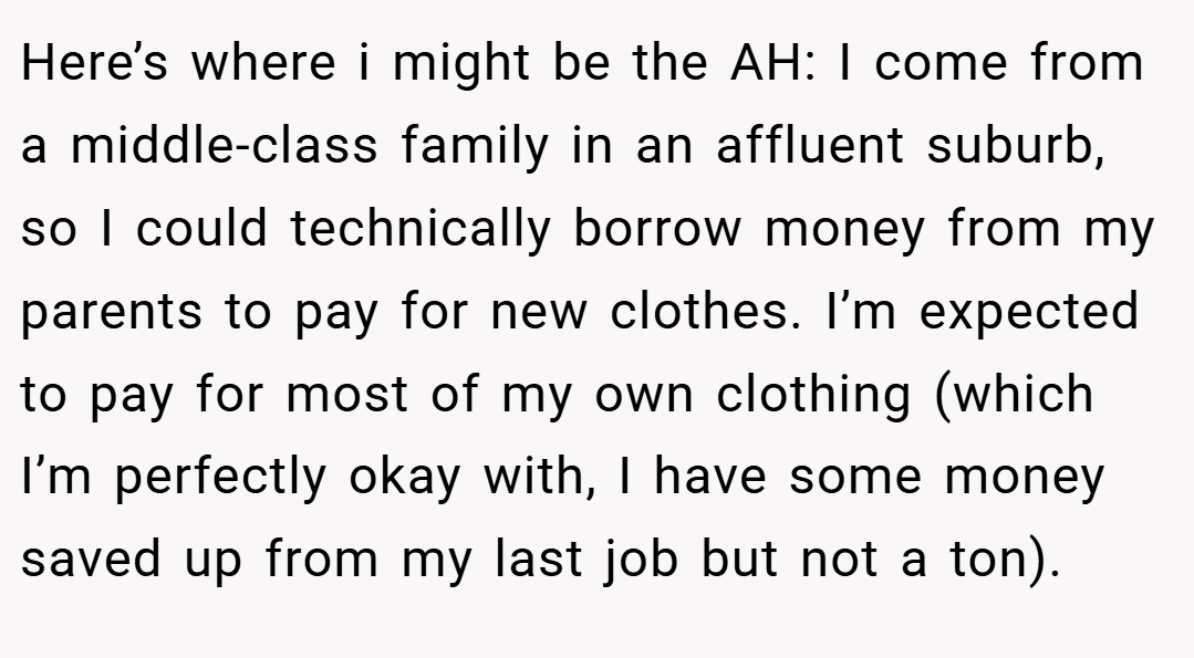 Here’s where i might be the AH: I come from a middle-class family in an affluent suburb, so I could technically borrow money from my parents to pay for new clothes. I’m expected to pay for most of my own clothing (which I’m perfectly okay with, I have some money saved up from my last job but not a ton).