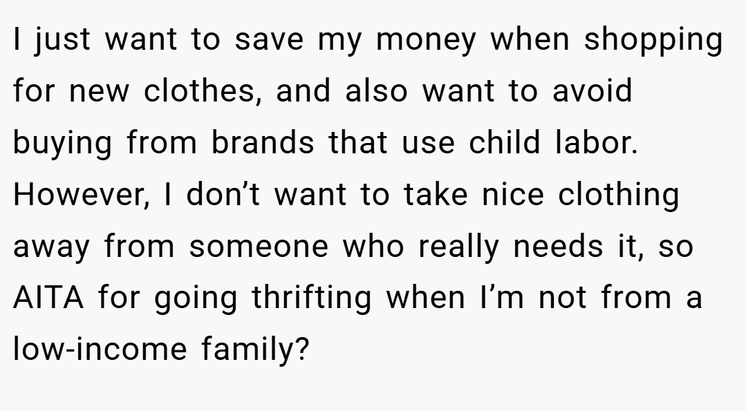 I just want to save my money when shopping for new clothes, and also want to avoid buying from brands that use child labor. However, I don’t want to take nice clothing away from someone who really needs it, so AITA for going thrifting when I’m not from a low-income family?