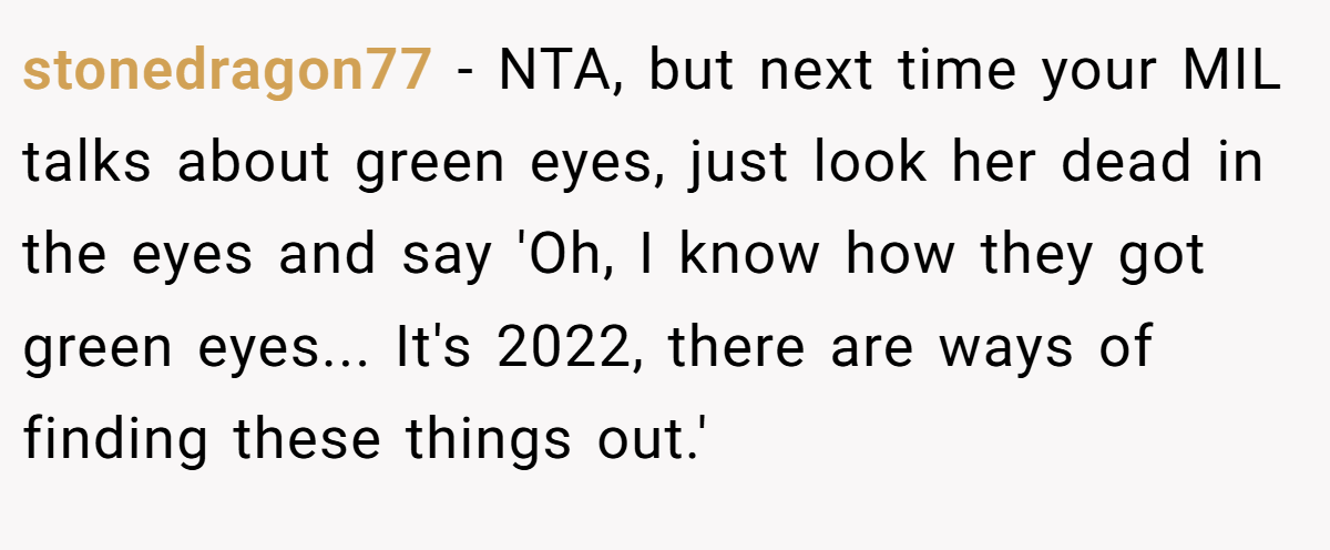 stonedragon77 − NTA, but next time your MIL talks about green eyes, just look her dead in the eyes and say 'Oh, I know how they got green eyes... It's 2022, there are ways of finding these things out.'