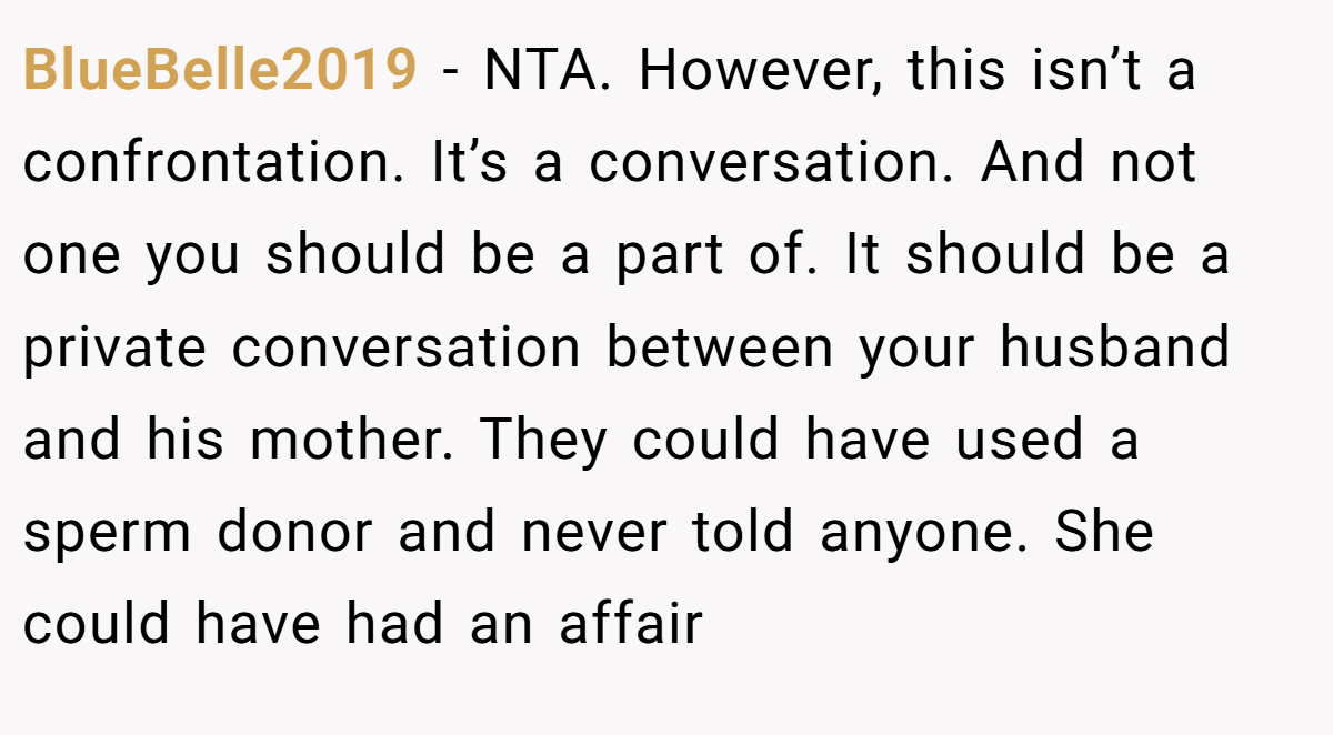 BlueBelle2019 − NTA. However, this isn’t a confrontation. It’s a conversation. And not one you should be a part of. It should be a private conversation between your husband and his mother. They could have used a sperm donor and never told anyone. She could have had an affair
