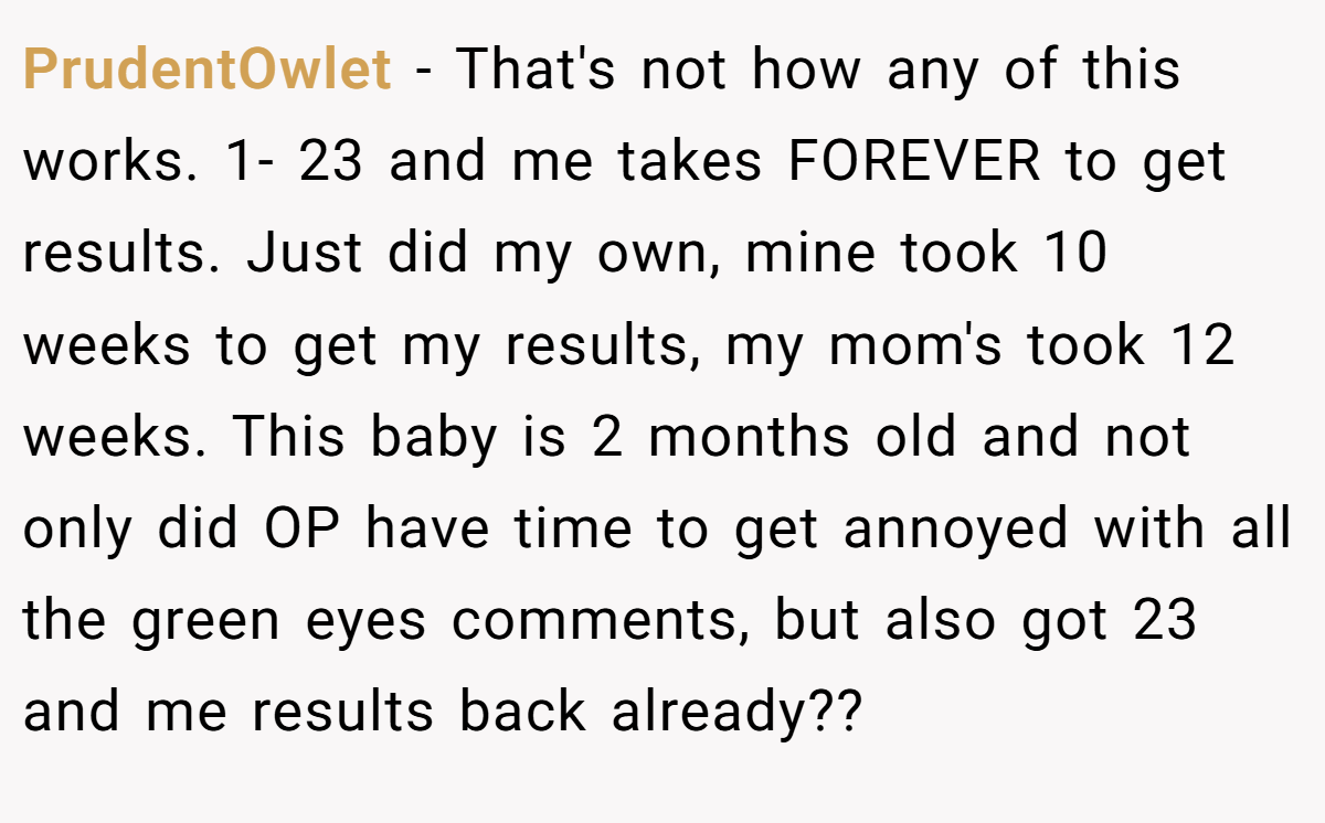 PrudentOwlet − That's not how any of this works. 1- 23 and me takes FOREVER to get results. Just did my own, mine took 10 weeks to get my results, my mom's took 12 weeks. This baby is 2 months old and not only did OP have time to get annoyed with all the green eyes comments, but also got 23 and me results back already??