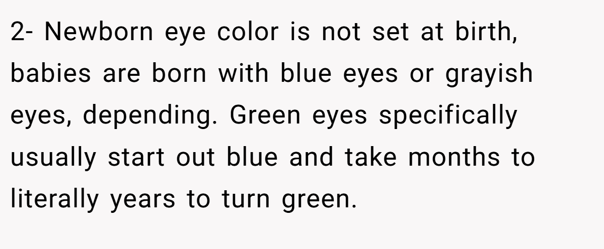 2- Newborn eye color is not set at birth, babies are born with blue eyes or grayish eyes, depending. Green eyes specifically usually start out blue and take months to literally years to turn green.