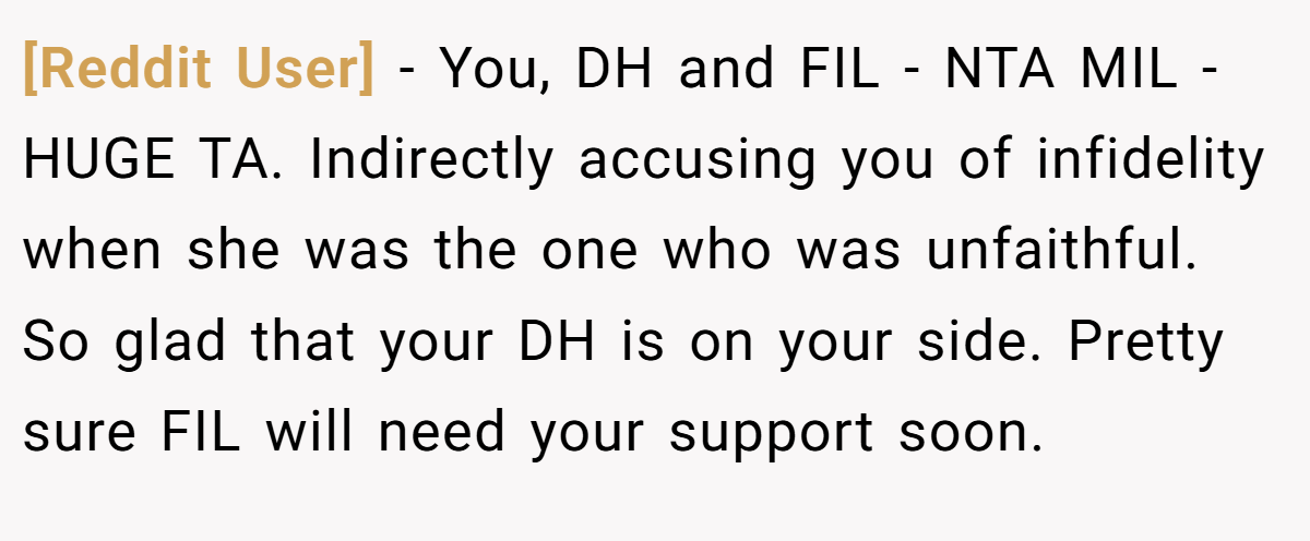 [Reddit User] − You, DH and FIL - NTA MIL - HUGE TA. Indirectly accusing you of infidelity when she was the one who was unfaithful. So glad that your DH is on your side. Pretty sure FIL will need your support soon.
