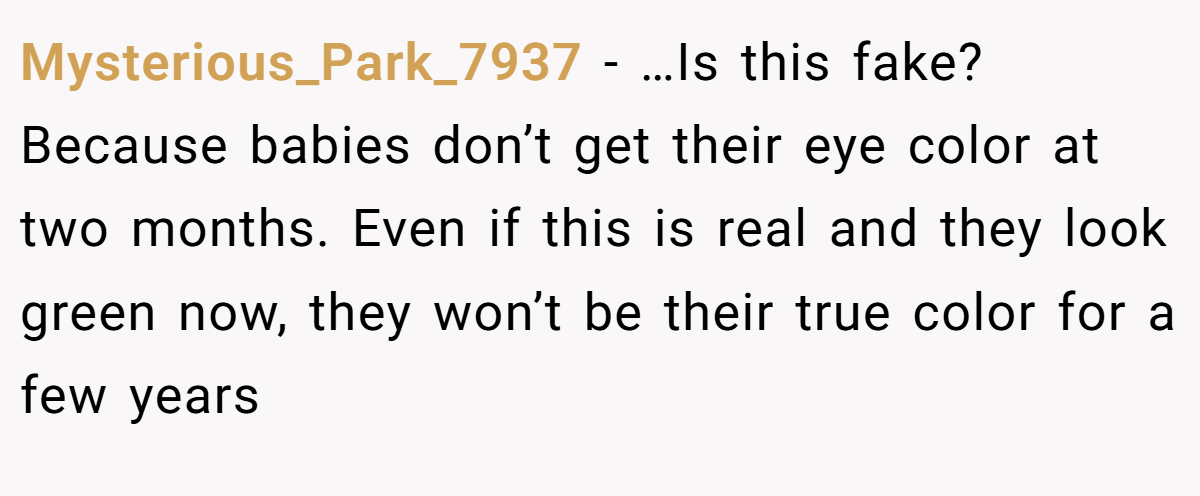 Mysterious_Park_7937 − …Is this fake? Because babies don’t get their eye color at two months. Even if this is real and they look green now, they won’t be their true color for a few years