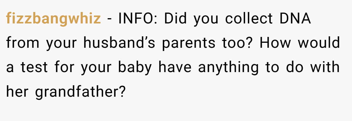 fizzbangwhiz − INFO: Did you collect DNA from your husband’s parents too? How would a test for your baby have anything to do with her grandfather?