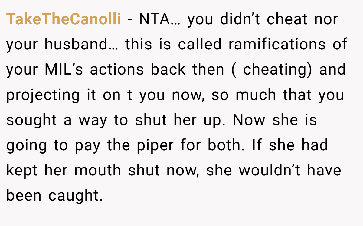 TakeTheCanolli − NTA… you didn’t cheat nor your husband… this is called ramifications of your MIL’s actions back then ( cheating) and projecting it on t you now, so much that you sought a way to shut her up. Now she is going to pay the piper for both. If she had kept her mouth shut now, she wouldn’t have been caught.