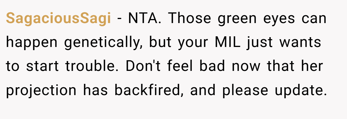 SagaciousSagi − NTA. Those green eyes can happen genetically, but your MIL just wants to start trouble. Don't feel bad now that her projection has backfired, and please update.