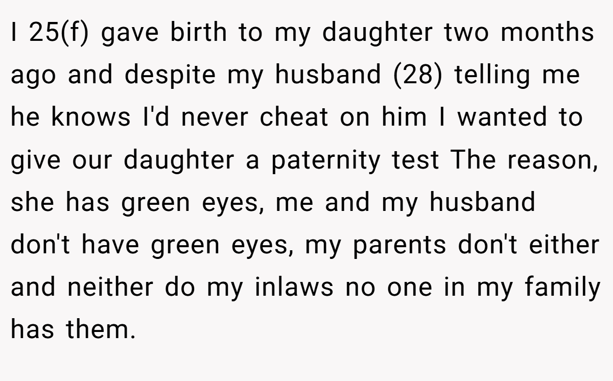 I 25(f) gave birth to my daughter two months ago and despite my husband (28) telling me he knows I'd never cheat on him I wanted to give our daughter a paternity test The reason, she has green eyes, me and my husband don't have green eyes, my parents don't either and neither do my inlaws no one in my family has them.