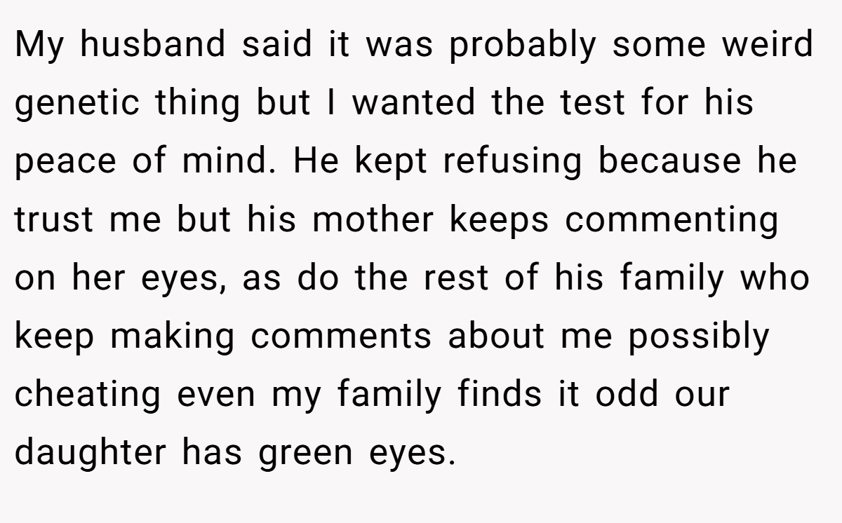 My husband said it was probably some weird genetic thing but I wanted the test for his peace of mind. He kept refusing because he trust me but his mother keeps commenting on her eyes, as do the rest of his family who keep making comments about me possibly cheating even my family finds it odd our daughter has green eyes.