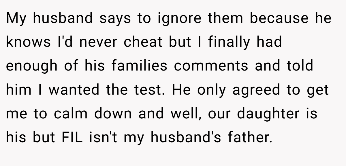 My husband says to ignore them because he knows I'd never cheat but I finally had enough of his families comments and told him I wanted the test. He only agreed to get me to calm down and well, our daughter is his but FIL isn't my husband's father.