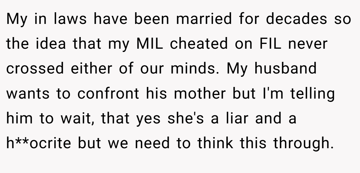 My in laws have been married for decades so the idea that my MIL cheated on FIL never crossed either of our minds. My husband wants to confront his mother but I'm telling him to wait, that yes she's a liar and a h**ocrite but we need to think this through.