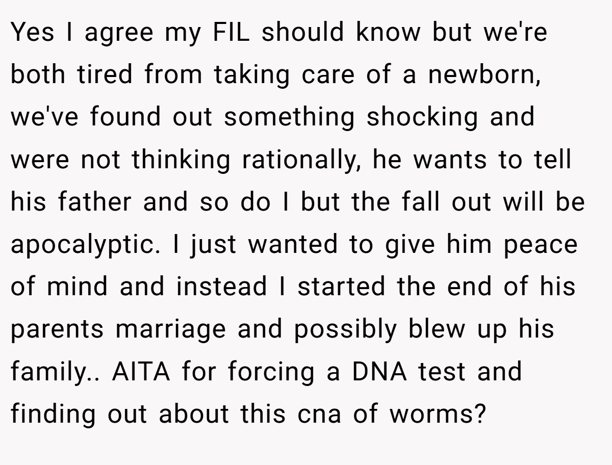 Yes I agree my FIL should know but we're both tired from taking care of a newborn, we've found out something shocking and were not thinking rationally, he wants to tell his father and so do I but the fall out will be apocalyptic. I just wanted to give him peace of mind and instead I started the end of his parents marriage and possibly blew up his family.. AITA for forcing a DNA test and finding out about this cna of worms?